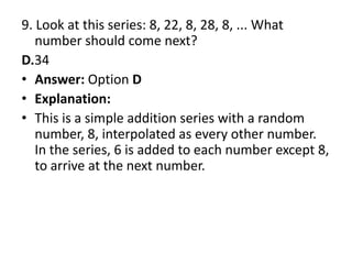 9. Look at this series: 8, 22, 8, 28, 8, ... What number should come next?D.34Answer: Option DExplanation:This is a simple addition series with a random number, 8, interpolated as every other number. In the series, 6 is added to each number except 8, to arrive at the next number.