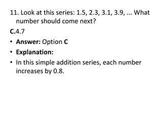 11. Look at this series: 1.5, 2.3, 3.1, 3.9, ... What number should come next?C.4.7Answer: Option CExplanation:In this simple addition series, each number increases by 0.8.