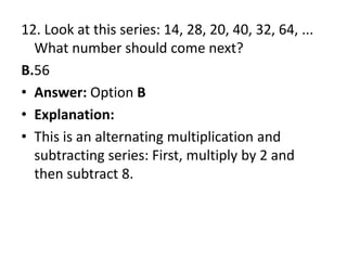 12. Look at this series: 14, 28, 20, 40, 32, 64, ... What number should come next?B.56Answer: Option BExplanation:This is an alternating multiplication and subtracting series: First, multiply by 2 and then subtract 8.
