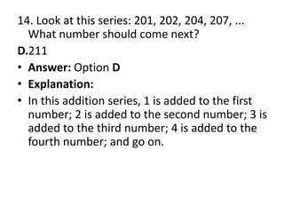 14. Look at this series: 201, 202, 204, 207, ... What number should come next?D.211Answer: Option DExplanation:In this addition series, 1 is added to the first number; 2 is added to the second number; 3 is added to the third number; 4 is added to the fourth number; and go on.