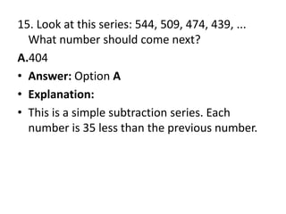 15. Look at this series: 544, 509, 474, 439, ... What number should come next?A.404Answer: Option AExplanation:This is a simple subtraction series. Each number is 35 less than the previous number.