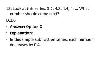18. Look at this series: 5.2, 4.8, 4.4, 4, ... What number should come next?D.3.6Answer: Option DExplanation:In this simple subtraction series, each number decreases by 0.4.