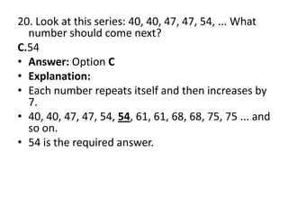 20. Look at this series: 40, 40, 47, 47, 54, ... What number should come next?C.54Answer: Option CExplanation:Each number repeats itself and then increases by 7.40, 40, 47, 47, 54, 54, 61, 61, 68, 68, 75, 75 ... and so on.54 is the required answer.