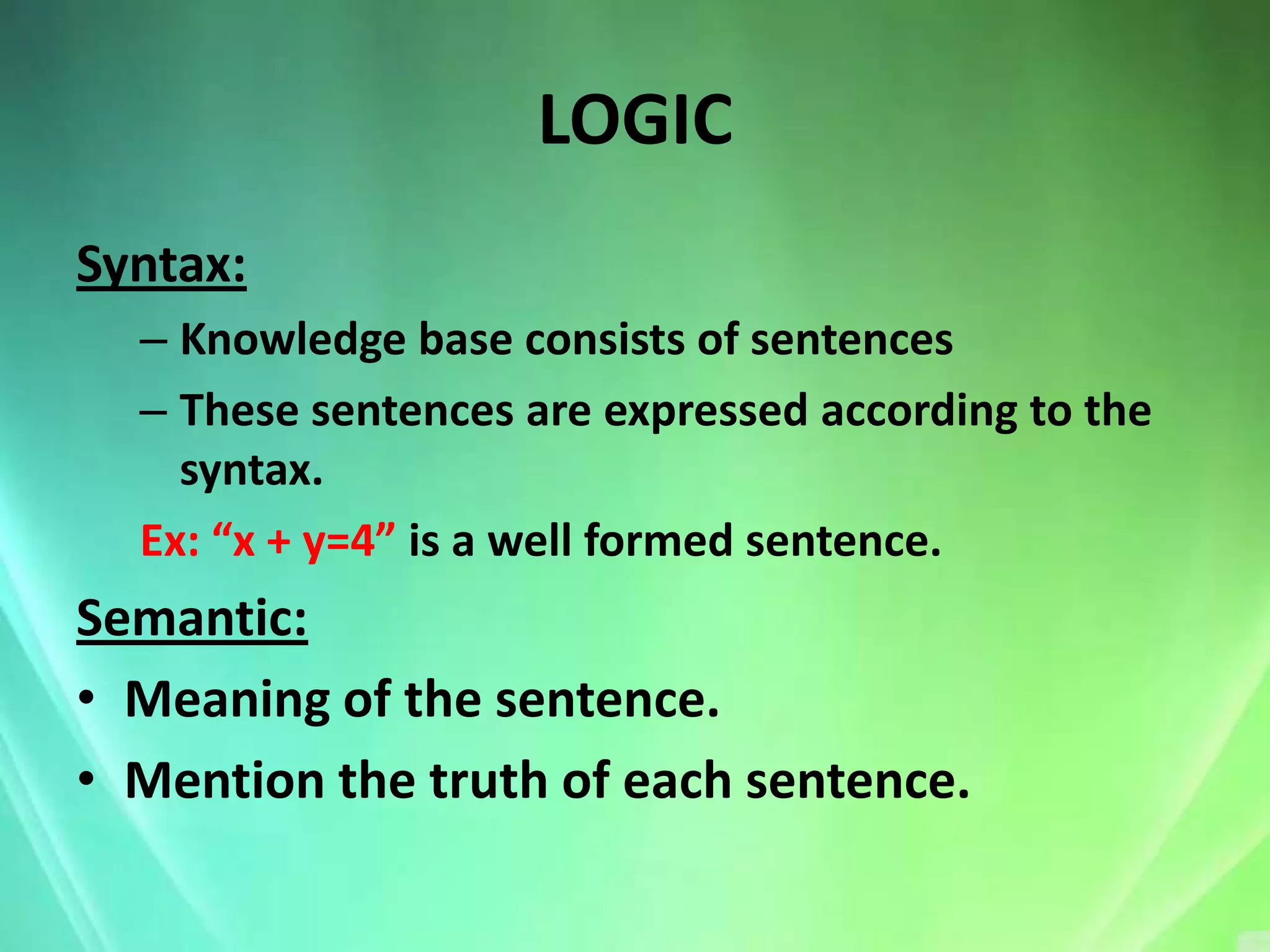 LOGIC
Syntax:
  – Knowledge base consists of sentences
  – These sentences are expressed according to the
    syntax.
  Ex: “x + y=4” is a well formed sentence.
Semantic:
• Meaning of the sentence.
• Mention the truth of each sentence.
 