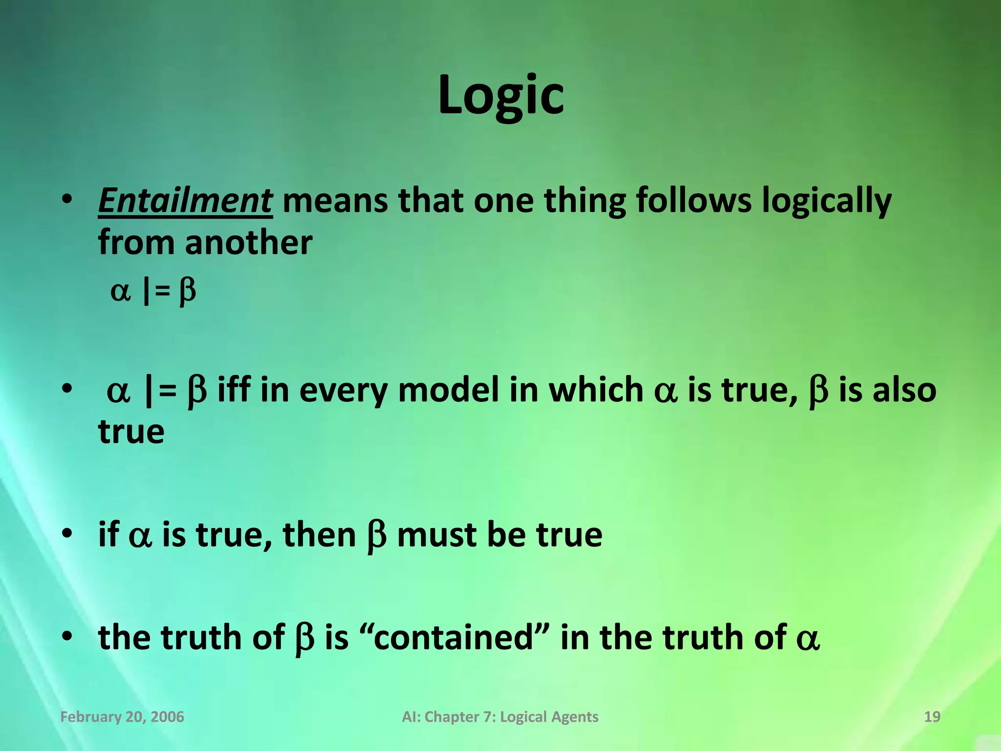 Logic
• Entailment means that one thing follows logically
  from another
      a |= b


• a |= b iff in every model in which a is true, b is also
  true

• if a is true, then b must be true

• the truth of b is “contained” in the truth of a
February 20, 2006     AI: Chapter 7: Logical Agents     19
 