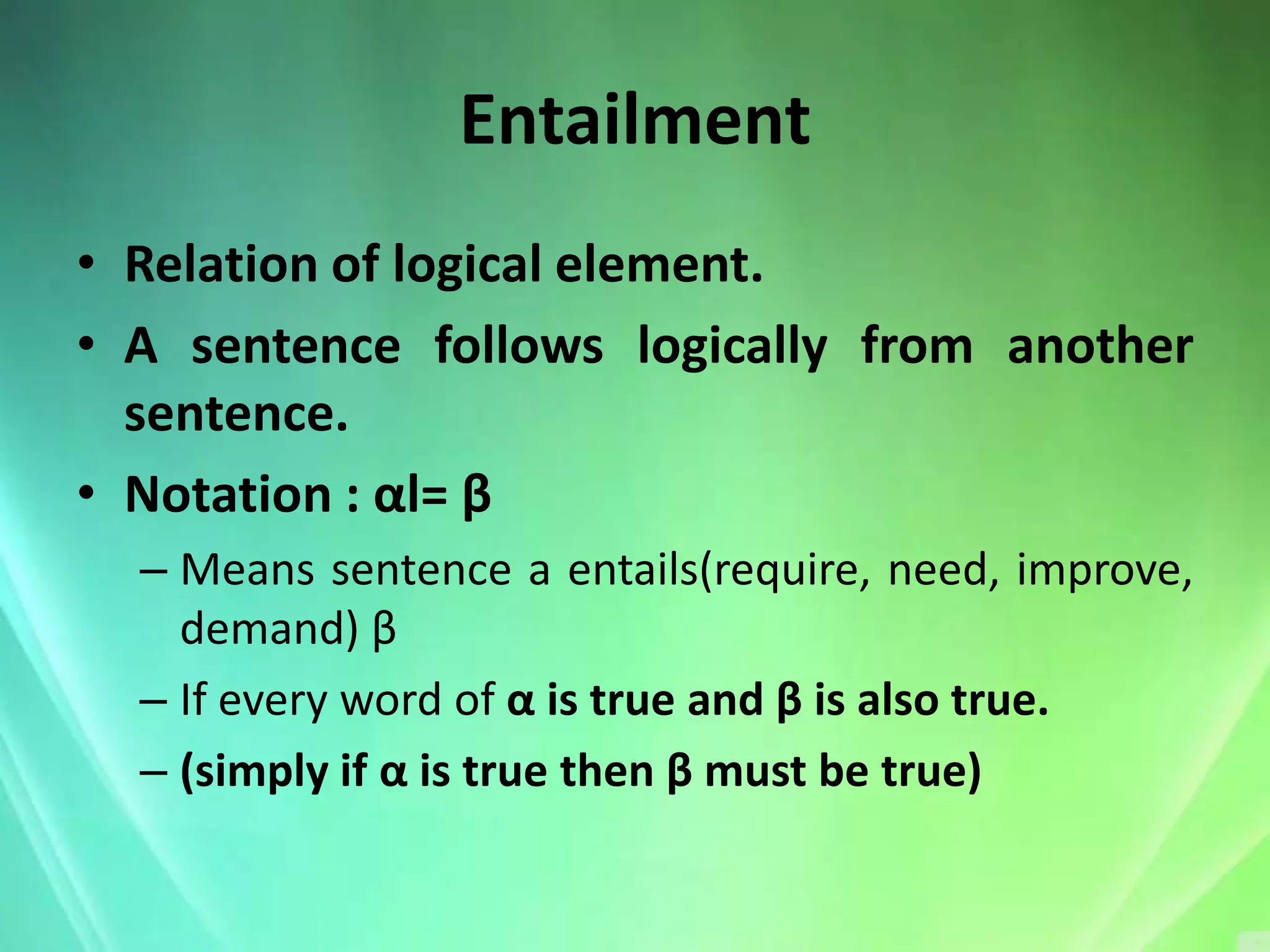 Entailment
• Relation of logical element.
• A sentence follows logically from another
  sentence.
• Notation : αl= β
  – Means sentence a entails(require, need, improve,
    demand) β
  – If every word of α is true and β is also true.
  – (simply if α is true then β must be true)
 