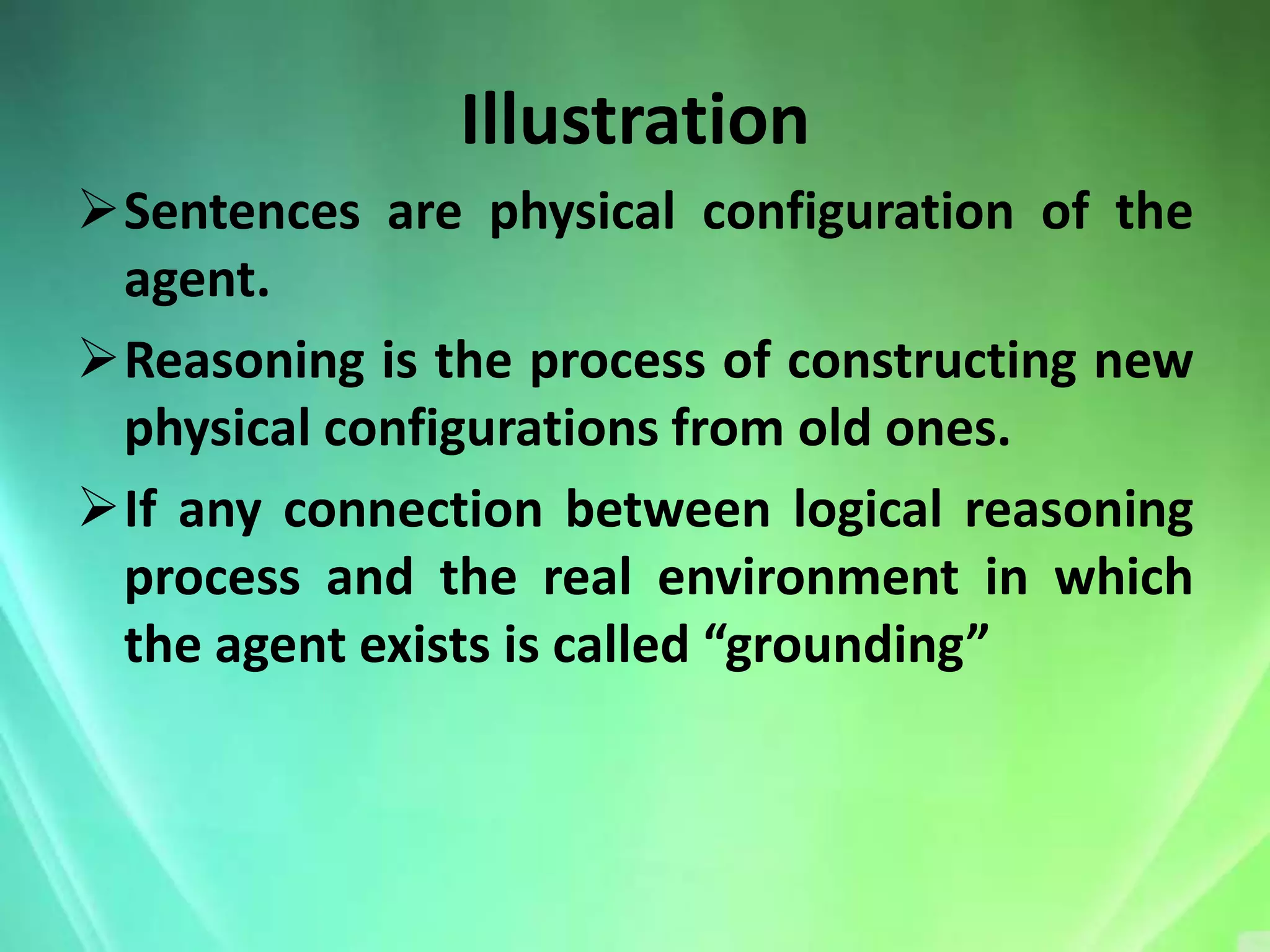 Illustration
Sentences are physical configuration of the
 agent.
Reasoning is the process of constructing new
 physical configurations from old ones.
If any connection between logical reasoning
 process and the real environment in which
 the agent exists is called “grounding”
 