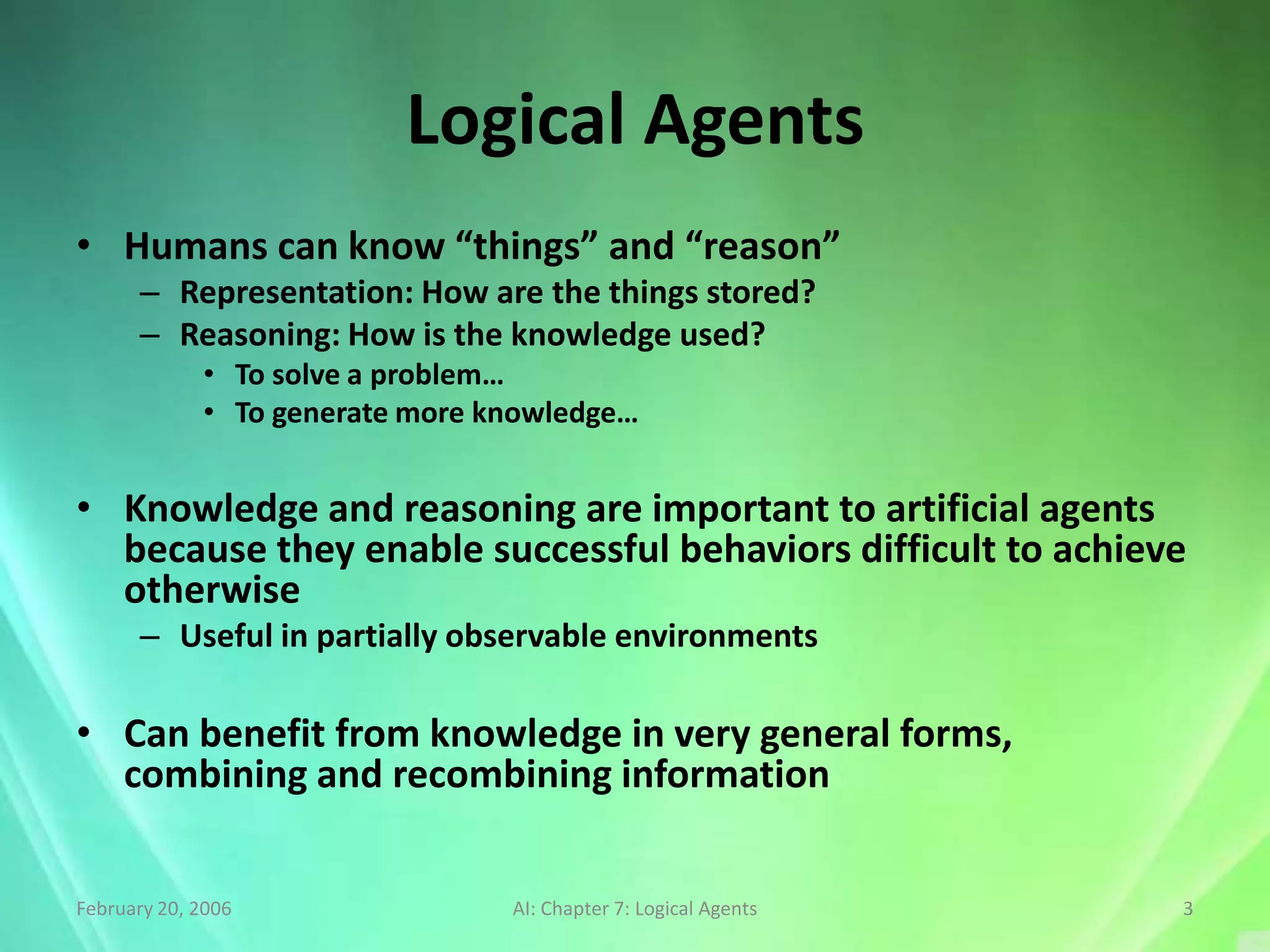 Logical Agents
• Humans can know “things” and “reason”
      – Representation: How are the things stored?
      – Reasoning: How is the knowledge used?
             • To solve a problem…
             • To generate more knowledge…


• Knowledge and reasoning are important to artificial agents
  because they enable successful behaviors difficult to achieve
  otherwise
      – Useful in partially observable environments

• Can benefit from knowledge in very general forms,
  combining and recombining information


February 20, 2006                AI: Chapter 7: Logical Agents   3
 