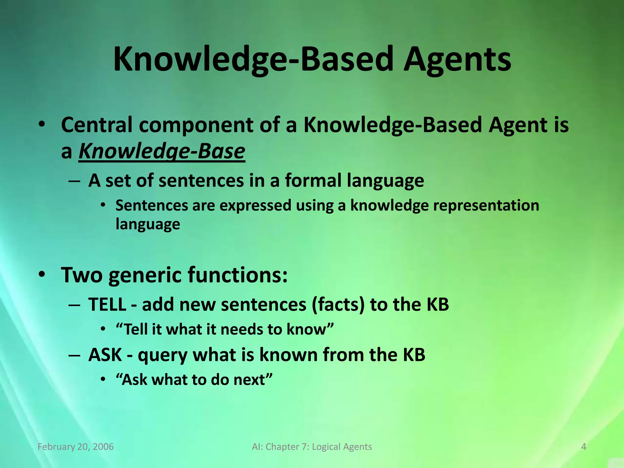 Knowledge-Based Agents
• Central component of a Knowledge-Based Agent is
  a Knowledge-Base
      – A set of sentences in a formal language
             • Sentences are expressed using a knowledge representation
               language


• Two generic functions:
      – TELL - add new sentences (facts) to the KB
             • “Tell it what it needs to know”
      – ASK - query what is known from the KB
             • “Ask what to do next”


February 20, 2006                 AI: Chapter 7: Logical Agents           4
 