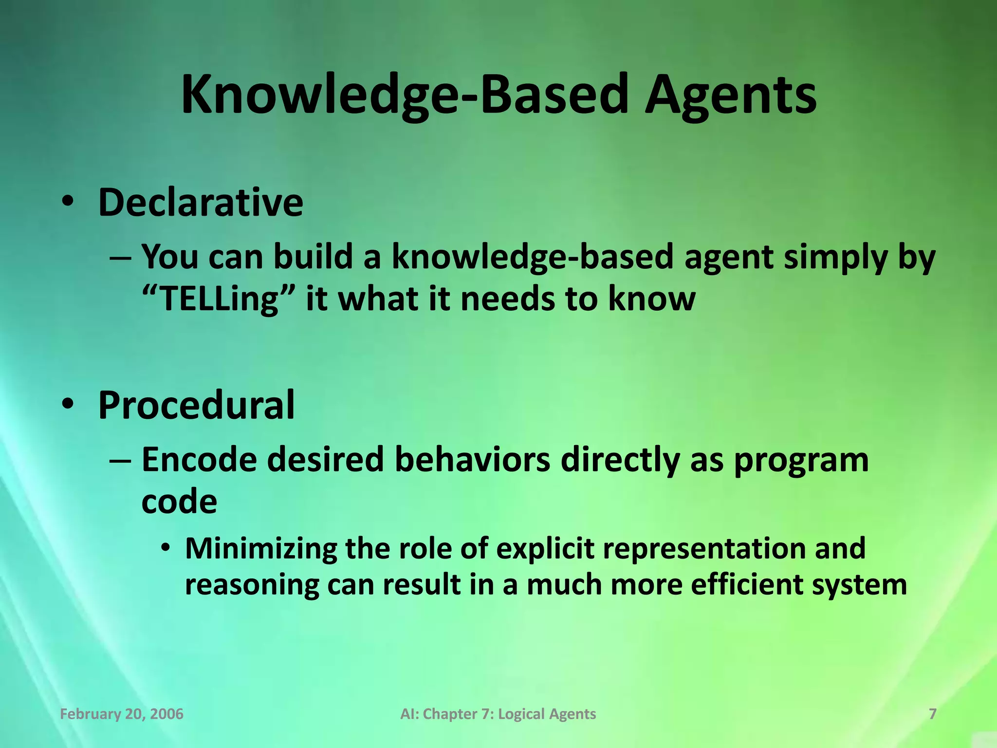 Knowledge-Based Agents
• Declarative
      – You can build a knowledge-based agent simply by
        “TELLing” it what it needs to know

• Procedural
      – Encode desired behaviors directly as program
        code
             • Minimizing the role of explicit representation and
               reasoning can result in a much more efficient system


February 20, 2006             AI: Chapter 7: Logical Agents           7
 