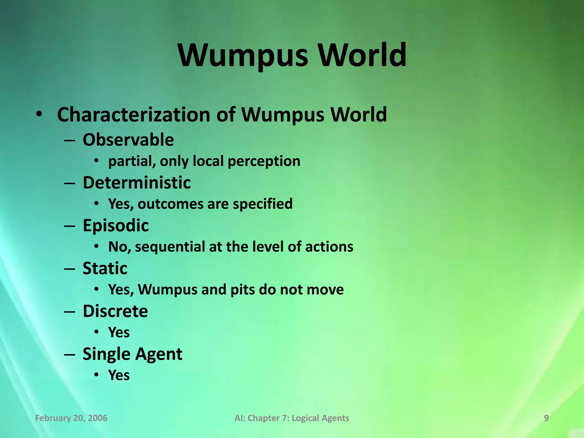 Wumpus World
• Characterization of Wumpus World
      – Observable
             • partial, only local perception
      – Deterministic
             • Yes, outcomes are specified
      – Episodic
             • No, sequential at the level of actions
      – Static
             • Yes, Wumpus and pits do not move
      – Discrete
             • Yes
      – Single Agent
             • Yes

February 20, 2006                 AI: Chapter 7: Logical Agents   9
 