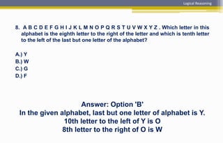 8. A B C D E F G H I J K L M N O P Q R S T U V W X Y Z . Which letter in this
alphabet is the eighth letter to the right of the letter and which is tenth letter
to the left of the last but one letter of the alphabet?
A.) Y
B.) W
C.) G
D.) F
Answer: Option 'B'
In the given alphabet, last but one letter of alphabet is Y.
10th letter to the left of Y is O
8th letter to the right of O is W
Logical Reasoning
 