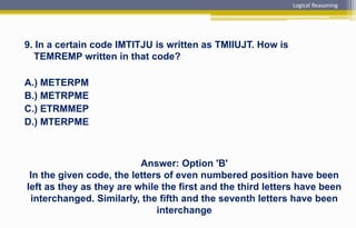 9. In a certain code IMTITJU is written as TMIIUJT. How is
TEMREMP written in that code?
A.) METERPM
B.) METRPME
C.) ETRMMEP
D.) MTERPME
Answer: Option 'B'
In the given code, the letters of even numbered position have been
left as they as they are while the first and the third letters have been
interchanged. Similarly, the fifth and the seventh letters have been
interchange
Logical Reasoning
 