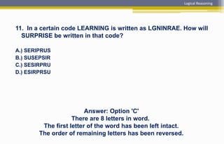 11. In a certain code LEARNING is written as LGNINRAE. How will
SURPRISE be written in that code?
A.) SERIPRUS
B.) SUSEPSIR
C.) SESIRPRU
D.) ESIRPRSU
Answer: Option 'C'
There are 8 letters in word.
The first letter of the word has been left intact.
The order of remaining letters has been reversed.
Logical Reasoning
 