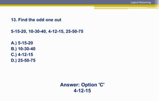 13. Find the odd one out
5-15-20, 10-30-40, 4-12-15, 25-50-75
A.) 5-15-20
B.) 10-30-40
C.) 4-12-15
D.) 25-50-75
Answer: Option 'C'
4-12-15
Logical Reasoning
 