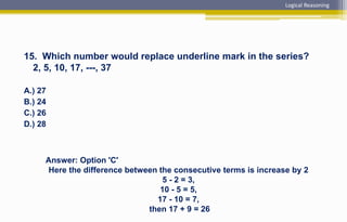15. Which number would replace underline mark in the series?
2, 5, 10, 17, ---, 37
A.) 27
B.) 24
C.) 26
D.) 28
Answer: Option 'C'
Here the difference between the consecutive terms is increase by 2
5 - 2 = 3,
10 - 5 = 5,
17 - 10 = 7,
then 17 + 9 = 26
Logical Reasoning
 