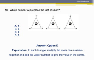 18. Which number will replace the last session?
Logical Reasoning
A. 4
B. 6
C. 7
D. 9
Answer: Option D
Explanation: In each triangle, multiply the lower two numbers
together and add the upper number to give the value in the centre.
 