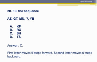 Answer : C.
First letter moves 6 steps forward. Second letter moves 6 steps
backward.
20. Fill the sequence
AZ, GT, MN, ?, YB
A. KF
B. RX
C. SH
D. TS
Logical Reasoning
 