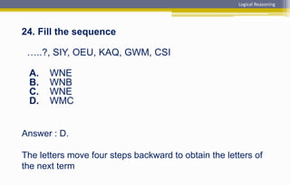 Answer : D.
The letters move four steps backward to obtain the letters of
the next term
24. Fill the sequence
…..?, SIY, OEU, KAQ, GWM, CSI
A. WNE
B. WNB
C. WNE
D. WMC
Logical Reasoning
 