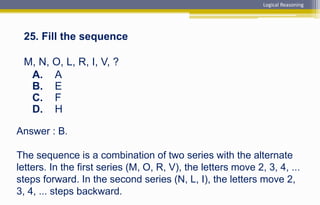 Answer : B.
The sequence is a combination of two series with the alternate
letters. In the first series (M, O, R, V), the letters move 2, 3, 4, ...
steps forward. In the second series (N, L, I), the letters move 2,
3, 4, ... steps backward.
25. Fill the sequence
M, N, O, L, R, I, V, ?
A. A
B. E
C. F
D. H
Logical Reasoning
 