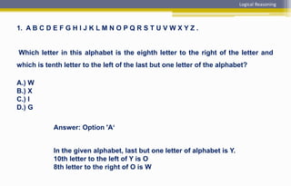 1. A B C D E F G H I J K L M N O P Q R S T U V W X Y Z .
Which letter in this alphabet is the eighth letter to the right of the letter and
which is tenth letter to the left of the last but one letter of the alphabet?
A.) W
B.) X
C.) I
D.) G
Answer: Option 'A‘
In the given alphabet, last but one letter of alphabet is Y.
10th letter to the left of Y is O
8th letter to the right of O is W
Logical Reasoning
 