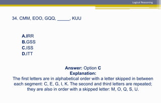 Answer: Option C
Explanation:
The first letters are in alphabetical order with a letter skipped in between
each segment: C, E, G, I, K. The second and third letters are repeated;
they are also in order with a skipped letter: M, O, Q, S, U.
34. CMM, EOO, GQQ, _____, KUU
A.IRR
B.GSS
C.ISS
D.ITT
Logical Reasoning
 