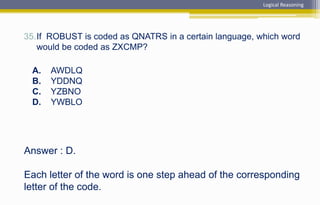 Answer : D.
Each letter of the word is one step ahead of the corresponding
letter of the code.
35.If ROBUST is coded as QNATRS in a certain language, which word
would be coded as ZXCMP?
A. AWDLQ
B. YDDNQ
C. YZBNO
D. YWBLO
Logical Reasoning
 