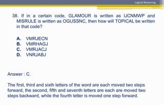 Answer : C.
The first, third and sixth letters of the word are each moved two steps
forward, the second, fifth and seventh letters are each are moved two
steps backward, while the fourth letter is moved one step forward.
38. If in a certain code, GLAMOUR is written as IJCNMWP and
MISRULE is written as OGUSSNC, then how will TOPICAL be written
in that code?
A. VMRJECN
B. VMRHAGJ
C. VMRJACJ
D. VNRJABJ
Logical Reasoning
 