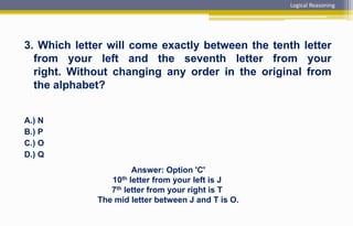 3. Which letter will come exactly between the tenth letter
from your left and the seventh letter from your
right. Without changing any order in the original from
the alphabet?
A.) N
B.) P
C.) O
D.) Q
Answer: Option 'C'
10th letter from your left is J
7th letter from your right is T
The mid letter between J and T is O.
Logical Reasoning
 