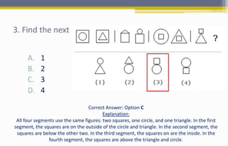 3. Find the next
A. 1
B. 2
C. 3
D. 4
Correct Answer: Option C
Explanation:
All four segments use the same figures: two squares, one circle, and one triangle. In the first
segment, the squares are on the outside of the circle and triangle. In the second segment, the
squares are below the other two. In the third segment, the squares on are the inside. In the
fourth segment, the squares are above the triangle and circle.
 
