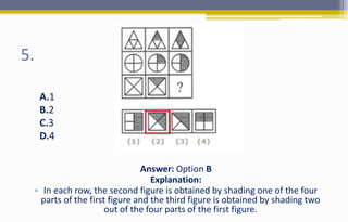 5.
Answer: Option B
Explanation:
• In each row, the second figure is obtained by shading one of the four
parts of the first figure and the third figure is obtained by shading two
out of the four parts of the first figure.
A.1
B.2
C.3
D.4
 