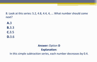 8. Look at this series: 5.2, 4.8, 4.4, 4, ... What number should come
next?
A.3
B.3.3
C.3.5
D.3.6
Answer: Option D
Explanation:
In this simple subtraction series, each number decreases by 0.4.
 