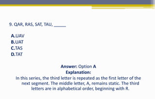 9. QAR, RAS, SAT, TAU, _____
A.UAV
B.UAT
C.TAS
D.TAT
Answer: Option A
Explanation:
In this series, the third letter is repeated as the first letter of the
next segment. The middle letter, A, remains static. The third
letters are in alphabetical order, beginning with R.
 