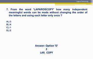 7. From the word 'LAPAROSCOPY' how many independent
meaningful words can be made without changing the order of
the letters and using each letter only once ?
A.) 3
B.) 4
C.) 1
D.) 2
Answer: Option ‘D'
2
LAP, COPY
Logical Reasoning
 