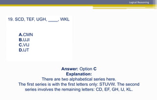 19. SCD, TEF, UGH, ____, WKL
A.CMN
B.UJI
C.VIJ
D.IJT
Logical Reasoning
Answer: Option C
Explanation:
There are two alphabetical series here.
The first series is with the first letters only: STUVW. The second
series involves the remaining letters: CD, EF, GH, IJ, KL.
 