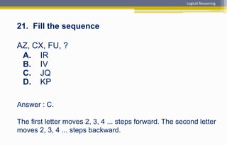Answer : C.
The first letter moves 2, 3, 4 ... steps forward. The second letter
moves 2, 3, 4 ... steps backward.
21. Fill the sequence
AZ, CX, FU, ?
A. IR
B. IV
C. JQ
D. KP
Logical Reasoning
 