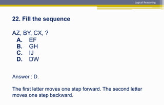Answer : D.
The first letter moves one step forward. The second letter
moves one step backward.
22. Fill the sequence
AZ, BY, CX, ?
A. EF
B. GH
C. IJ
D. DW
Logical Reasoning
 