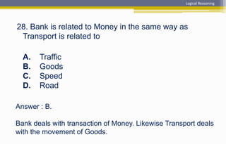 Answer : B.
Bank deals with transaction of Money. Likewise Transport deals
with the movement of Goods.
28. Bank is related to Money in the same way as
Transport is related to
A. Traffic
B. Goods
C. Speed
D. Road
Logical Reasoning
 