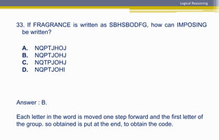 Answer : B.
Each letter in the word is moved one step forward and the first letter of
the group. so obtained is put at the end, to obtain the code.
33. If FRAGRANCE is written as SBHSBODFG, how can IMPOSING
be written?
A. NQPTJHOJ
B. NQPTJOHJ
C. NQTPJOHJ
D. NQPTJOHI
Logical Reasoning
 