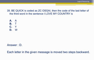 Answer : D.
Each letter in the given message is moved two steps backward.
39. BE QUICK is coded as ZC OSGAI, then the code of the last letter of
the third word in the sentence I LOVE MY COUNTRY is
A. A
B. T
C. Y
D. W
Logical Reasoning
 