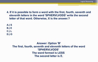 4. If it is possible to form a word with the first, fourth, seventh and
eleventh letters in the word 'SPHERVLVODS' write the second
letter of that word. Otherwise, X is the answer.?
A.) S
B.) E
C.) L
D.) O
Answer: Option 'B'
The first, fourth, seventh and eleventh letters of the word
'SPHERVLVODS'
The word formed is LESS
The second letter is E.
Logical Reasoning
 