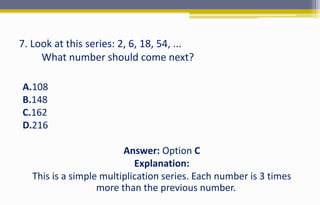 7. Look at this series: 2, 6, 18, 54, ...
What number should come next?
A.108
B.148
C.162
D.216
Answer: Option C
Explanation:
This is a simple multiplication series. Each number is 3 times
more than the previous number.
 