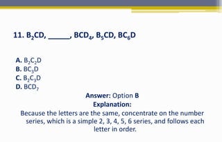 11. B2CD, _____, BCD4, B5CD, BC6D
A. B2C2D
B. BC3D
C. B2C3D
D. BCD7
Answer: Option B
Explanation:
Because the letters are the same, concentrate on the number
series, which is a simple 2, 3, 4, 5, 6 series, and follows each
letter in order.
 