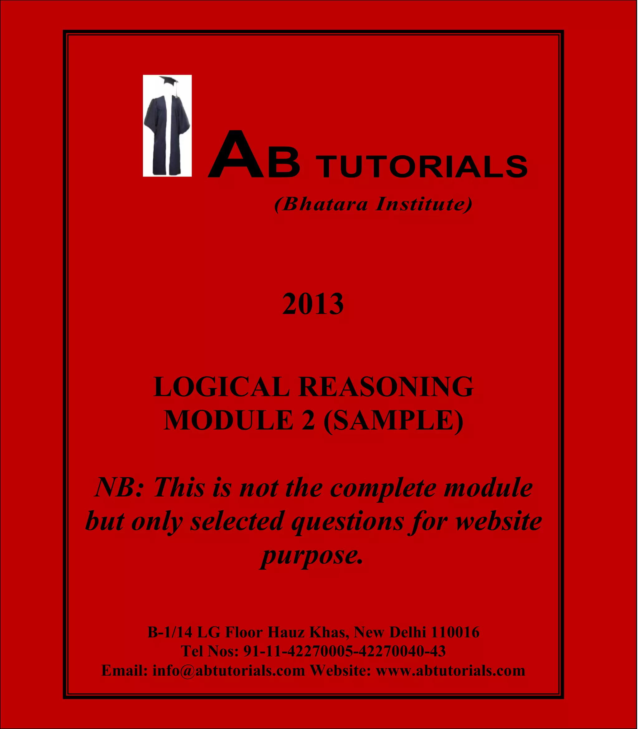 AB TUTORIALS (Bhatara Institute)

AB TUTORIALS
(Bhatara Institute)

2013
LOGICAL REASONING
MODULE 2 (SAMPLE)
NB: This is not the complete module
but only selected questions for website
purpose.
B-1/14 LG Floor Hauz Khas, New Delhi 110016
Tel Nos: 91-11-42270005-42270040-43
©Email: info@abtutorials.com Website: www.abtutorials.com 1
AB TUTORIALS

 