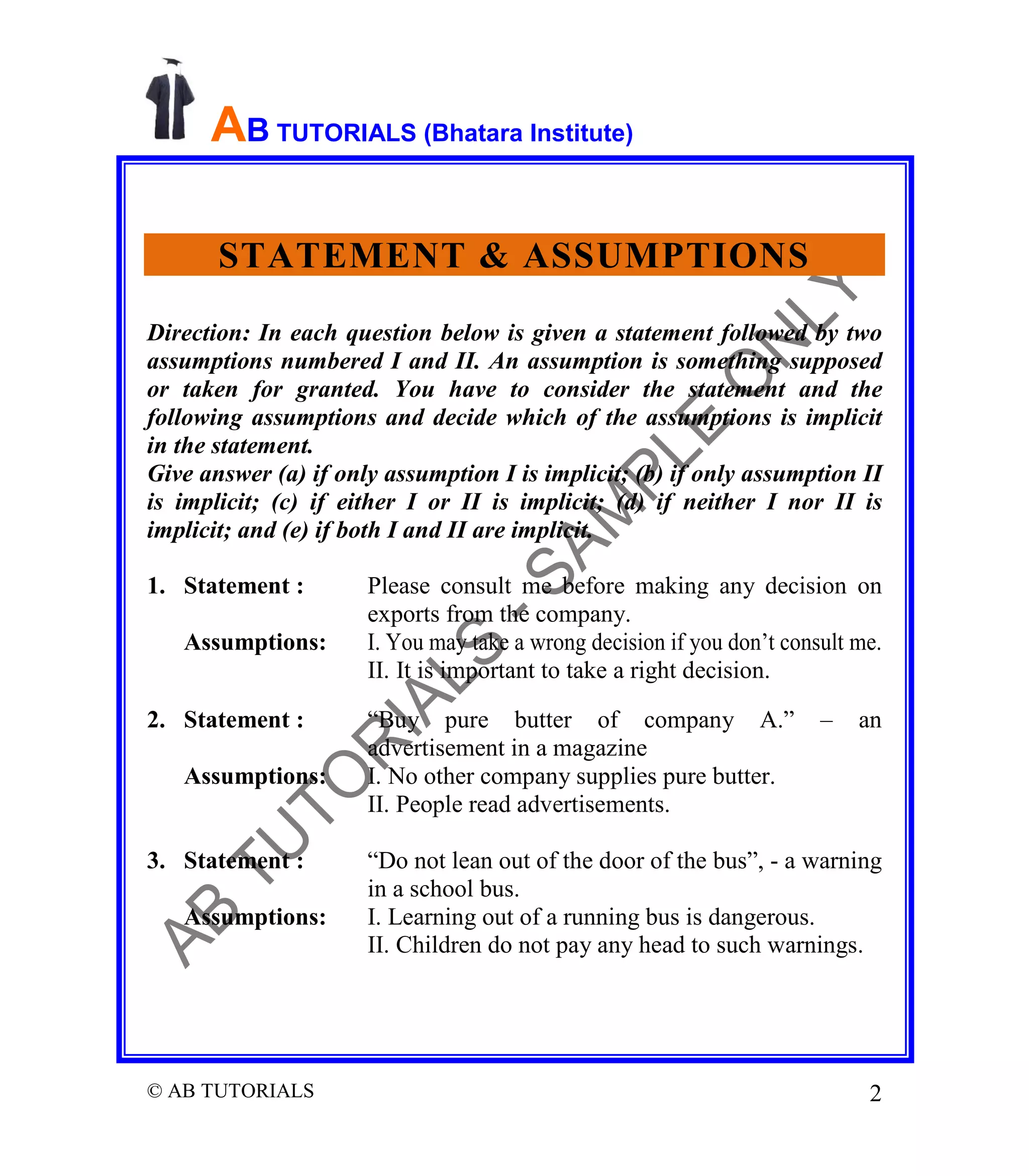 AB TUTORIALS (Bhatara Institute)
STATEMENT & ASSUMPTIONS
Direction: In each question below is given a statement followed by two
assumptions numbered I and II. An assumption is something supposed
or taken for granted. You have to consider the statement and the
following assumptions and decide which of the assumptions is implicit
in the statement.
Give answer (a) if only assumption I is implicit; (b) if only assumption II
is implicit; (c) if either I or II is implicit; (d) if neither I nor II is
implicit; and (e) if both I and II are implicit.
1. Statement :
Assumptions:
2. Statement :
Assumptions:

3. Statement :
Assumptions:

© AB TUTORIALS

Please consult me before making any decision on
exports from the company.
I. You may take a wrong decision if you don’t consult me.
II. It is important to take a right decision.
“Buy pure butter of company A.”
advertisement in a magazine
I. No other company supplies pure butter.
II. People read advertisements.

–

an

“Do not lean out of the door of the bus”, - a warning
in a school bus.
I. Learning out of a running bus is dangerous.
II. Children do not pay any head to such warnings.

2

 