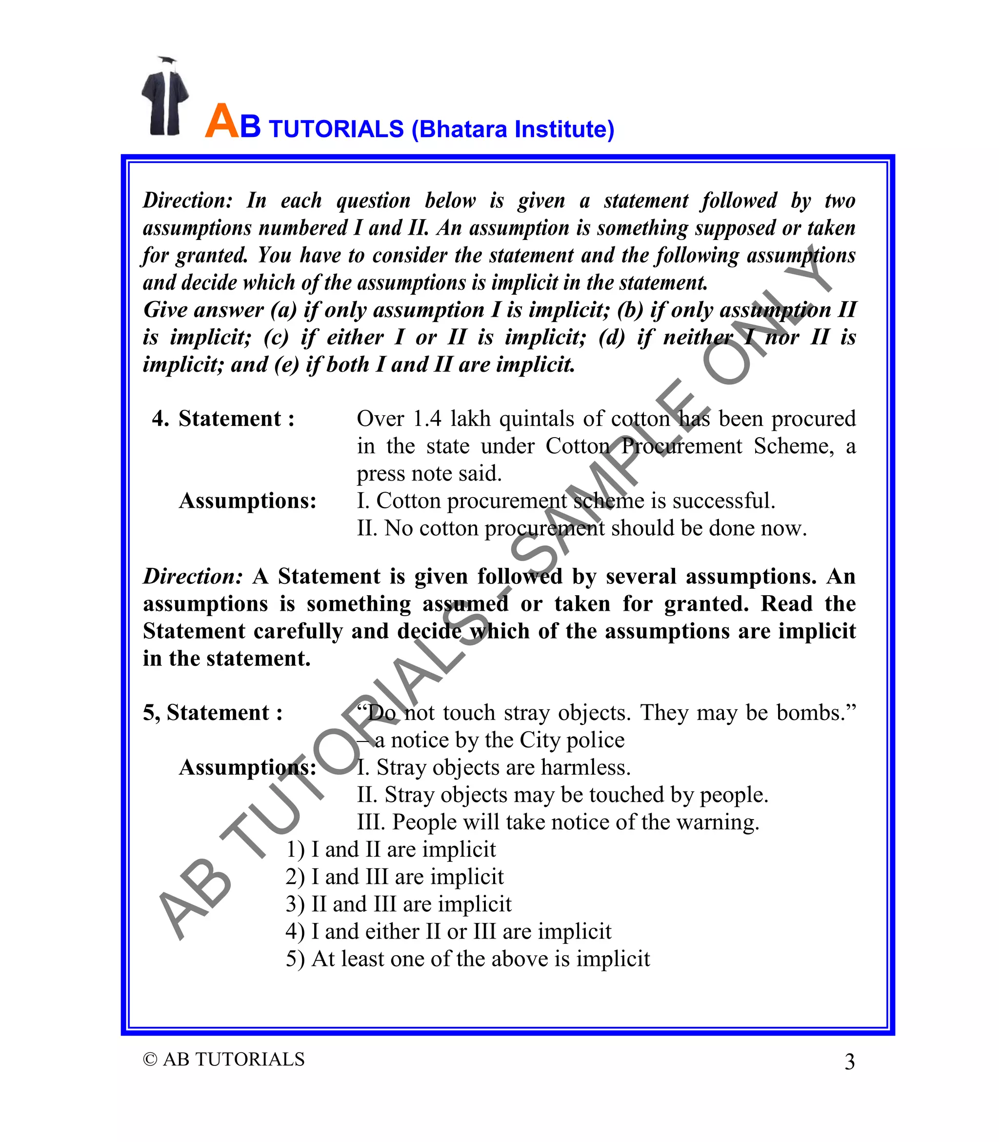 AB TUTORIALS (Bhatara Institute)
Direction: In each question below is given a statement followed by two
assumptions numbered I and II. An assumption is something supposed or taken
for granted. You have to consider the statement and the following assumptions
and decide which of the assumptions is implicit in the statement.
Give answer (a) if only assumption I is implicit; (b) if only assumption II
is implicit; (c) if either I or II is implicit; (d) if neither I nor II is
implicit; and (e) if both I and II are implicit.
4. Statement :

Assumptions:

Over 1.4 lakh quintals of cotton has been procured
in the state under Cotton Procurement Scheme, a
press note said.
I. Cotton procurement scheme is successful.
II. No cotton procurement should be done now.

Direction: A Statement is given followed by several assumptions. An
assumptions is something assumed or taken for granted. Read the
Statement carefully and decide which of the assumptions are implicit
in the statement.
5, Statement :

“Do not touch stray objects. They may be bombs.”
– a notice by the City police
Assumptions:
I. Stray objects are harmless.
II. Stray objects may be touched by people.
III. People will take notice of the warning.
1) I and II are implicit
2) I and III are implicit
3) II and III are implicit
4) I and either II or III are implicit
5) At least one of the above is implicit

© AB TUTORIALS

3

 