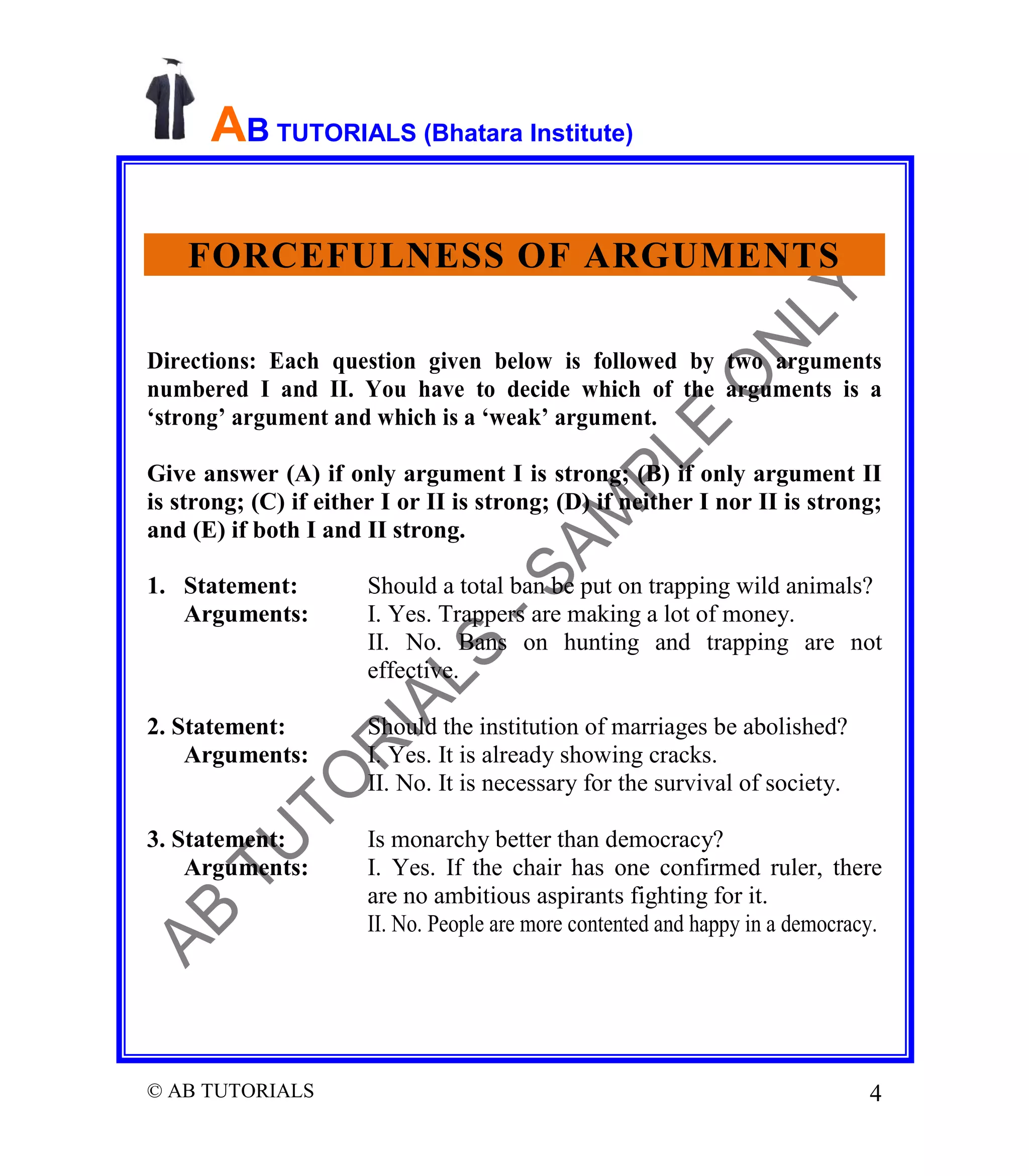 AB TUTORIALS (Bhatara Institute)
FORCEFULNESS OF ARGUMENTS
Directions: Each question given below is followed by two arguments
numbered I and II. You have to decide which of the arguments is a
‘strong’ argument and which is a ‘weak’ argument.
Give answer (A) if only argument I is strong; (B) if only argument II
is strong; (C) if either I or II is strong; (D) if neither I nor II is strong;
and (E) if both I and II strong.
1. Statement:
Arguments:

Should a total ban be put on trapping wild animals?
I. Yes. Trappers are making a lot of money.
II. No. Bans on hunting and trapping are not
effective.

2. Statement:
Arguments:

Should the institution of marriages be abolished?
I. Yes. It is already showing cracks.
II. No. It is necessary for the survival of society.

3. Statement:
Arguments:

Is monarchy better than democracy?
I. Yes. If the chair has one confirmed ruler, there
are no ambitious aspirants fighting for it.
II. No. People are more contented and happy in a democracy.

© AB TUTORIALS

4

 