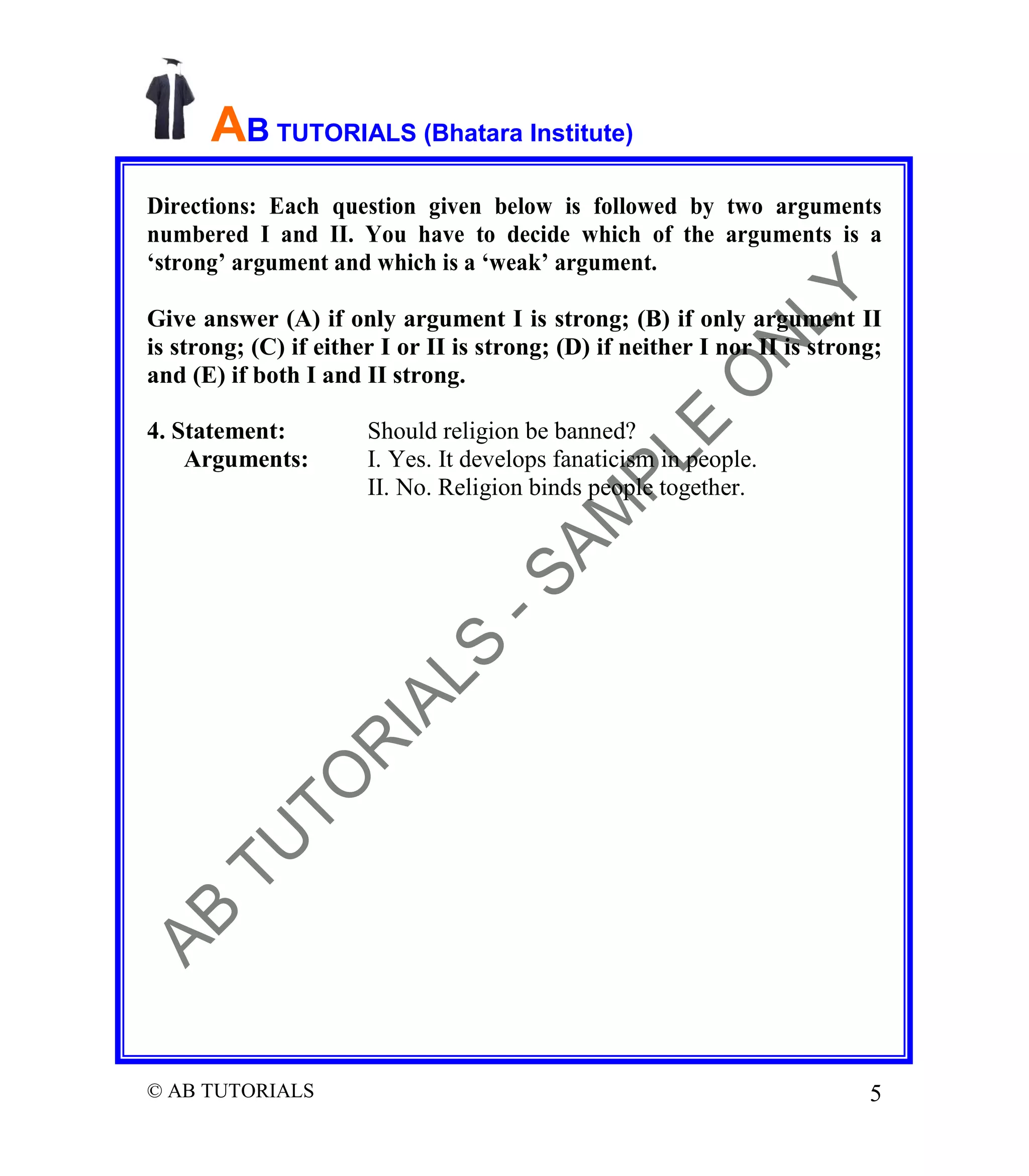 AB TUTORIALS (Bhatara Institute)
Directions: Each question given below is followed by two arguments
numbered I and II. You have to decide which of the arguments is a
‘strong’ argument and which is a ‘weak’ argument.
Give answer (A) if only argument I is strong; (B) if only argument II
is strong; (C) if either I or II is strong; (D) if neither I nor II is strong;
and (E) if both I and II strong.
4. Statement:
Arguments:

© AB TUTORIALS

Should religion be banned?
I. Yes. It develops fanaticism in people.
II. No. Religion binds people together.

5

 