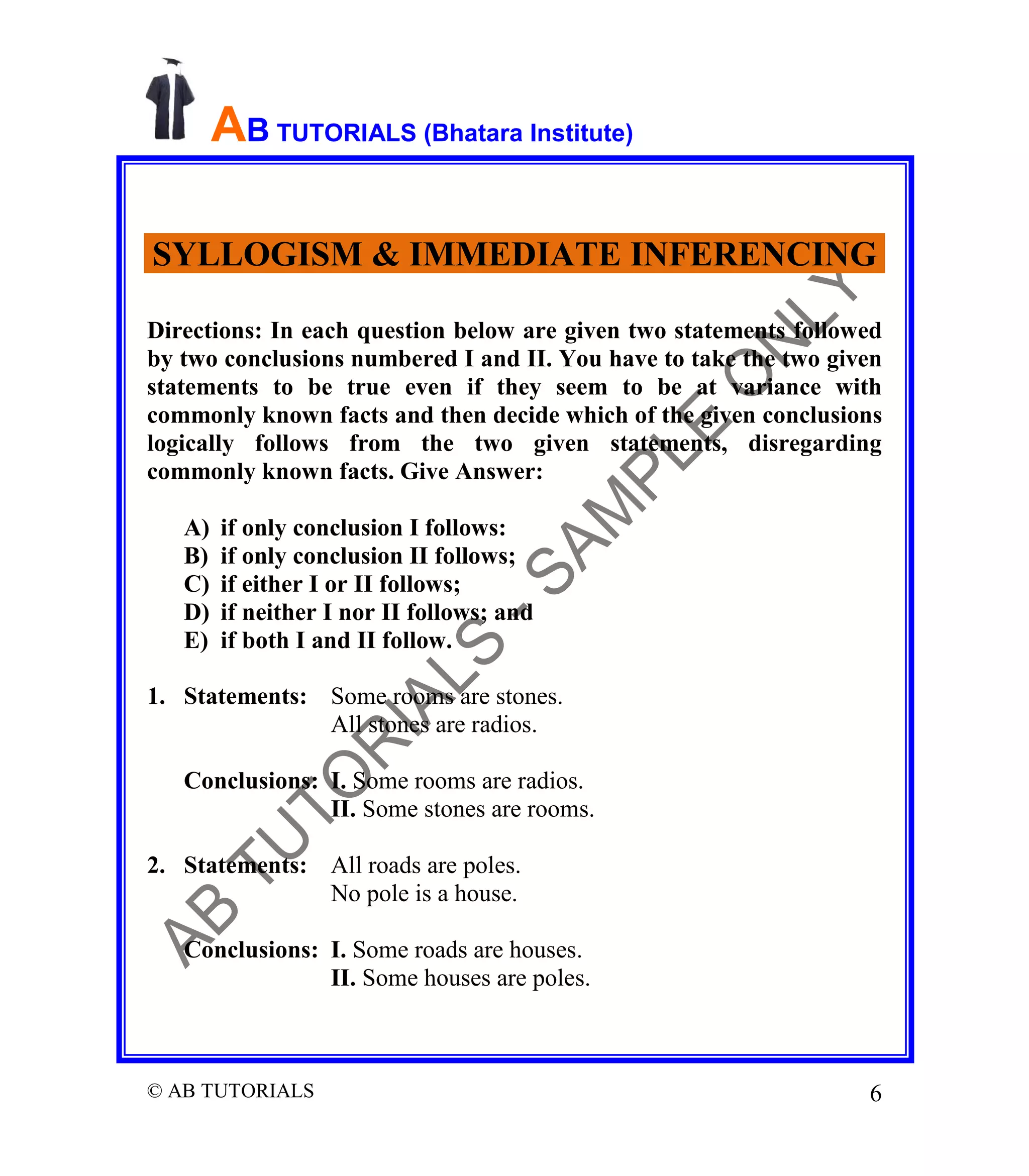 AB TUTORIALS (Bhatara Institute)
SYLLOGISM & IMMEDIATE INFERENCING
Directions: In each question below are given two statements followed
by two conclusions numbered I and II. You have to take the two given
statements to be true even if they seem to be at variance with
commonly known facts and then decide which of the given conclusions
logically follows from the two given statements, disregarding
commonly known facts. Give Answer:
A)
B)
C)
D)
E)

if only conclusion I follows:
if only conclusion II follows;
if either I or II follows;
if neither I nor II follows; and
if both I and II follow.

1. Statements: Some rooms are stones.
All stones are radios.
Conclusions: I. Some rooms are radios.
II. Some stones are rooms.
2. Statements: All roads are poles.
No pole is a house.
Conclusions: I. Some roads are houses.
II. Some houses are poles.

© AB TUTORIALS

6

 