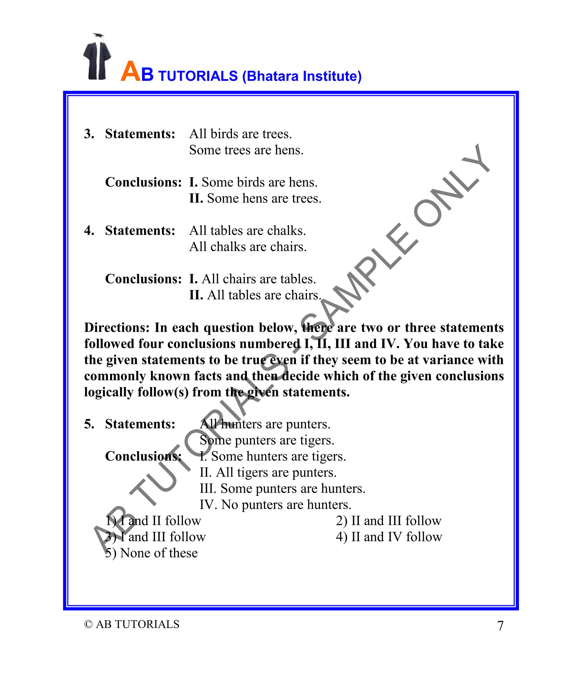 AB TUTORIALS (Bhatara Institute)
3. Statements: All birds are trees.
Some trees are hens.
Conclusions: I. Some birds are hens.
II. Some hens are trees.
4. Statements: All tables are chalks.
All chalks are chairs.
Conclusions: I. All chairs are tables.
II. All tables are chairs.
Directions: In each question below, there are two or three statements
followed four conclusions numbered I, II, III and IV. You have to take
the given statements to be true even if they seem to be at variance with
commonly known facts and then decide which of the given conclusions
logically follow(s) from the given statements.
5. Statements:

All hunters are punters.
Some punters are tigers.
Conclusions: I. Some hunters are tigers.
II. All tigers are punters.
III. Some punters are hunters.
IV. No punters are hunters.
1) I and II follow
2) II and III follow
3) I and III follow
4) II and IV follow
5) None of these

© AB TUTORIALS

7

 